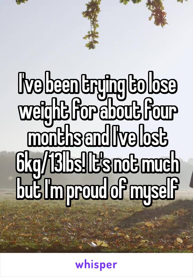I've been trying to lose weight for about four months and I've lost 6kg/13lbs! It's not much but I'm proud of myself