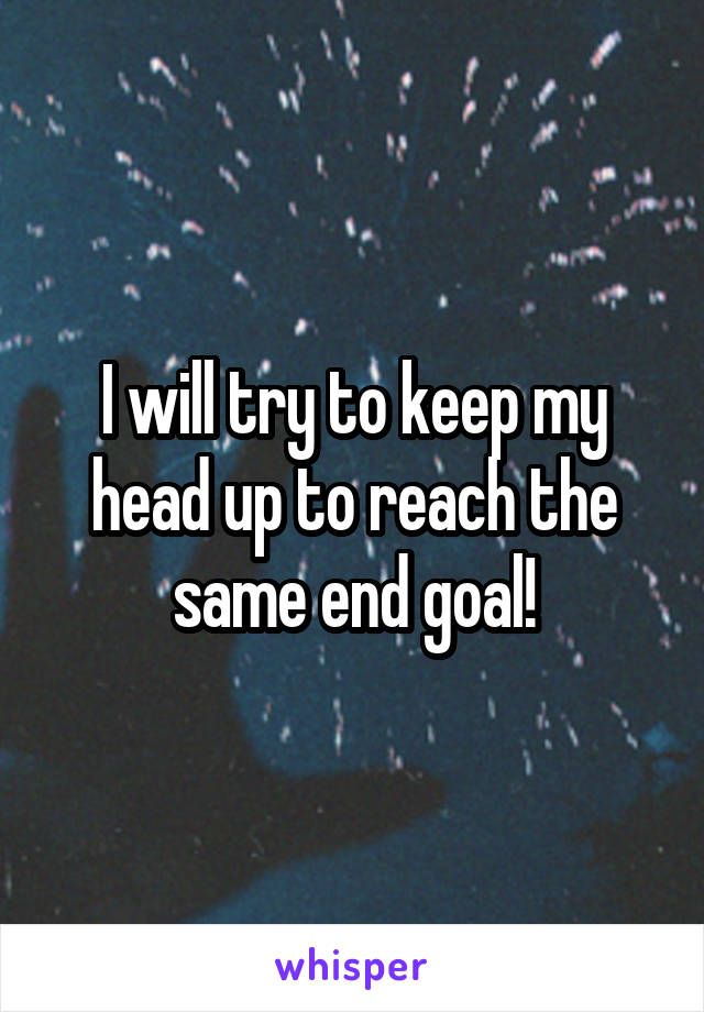 I will try to keep my head up to reach the same end goal!