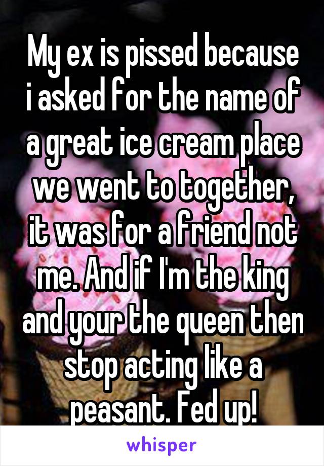 My ex is pissed because i asked for the name of a great ice cream place we went to together, it was for a friend not me. And if I'm the king and your the queen then stop acting like a peasant. Fed up!