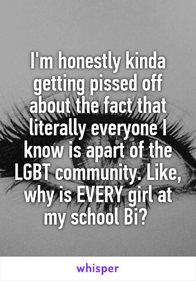 I'm honestly kinda getting pissed off about the fact that literally everyone I know is apart of the LGBT community. Like, why is EVERY girl at my school Bi? 