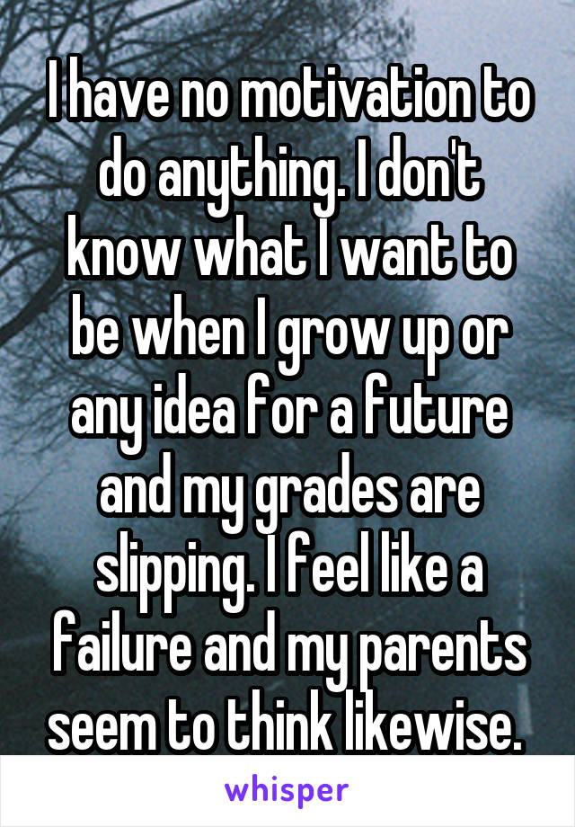 I have no motivation to do anything. I don't know what I want to be when I grow up or any idea for a future and my grades are slipping. I feel like a failure and my parents seem to think likewise. 