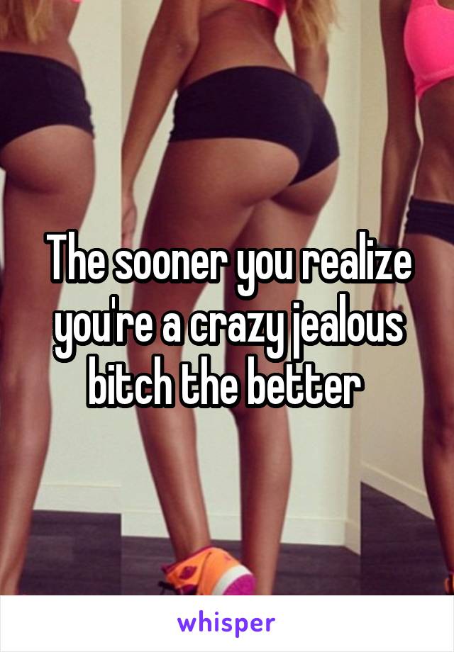 The sooner you realize you're a crazy jealous bitch the better 