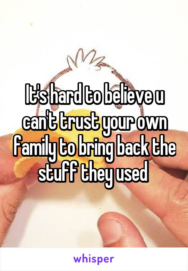 It's hard to believe u can't trust your own family to bring back the stuff they used 