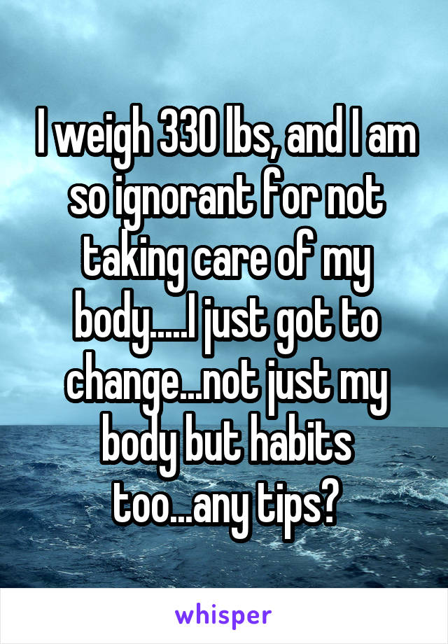I weigh 330 lbs, and I am so ignorant for not taking care of my body.....I just got to change...not just my body but habits too...any tips?