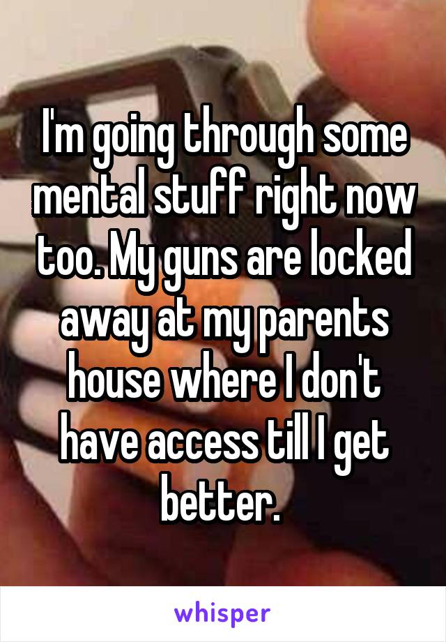 I'm going through some mental stuff right now too. My guns are locked away at my parents house where I don't have access till I get better. 