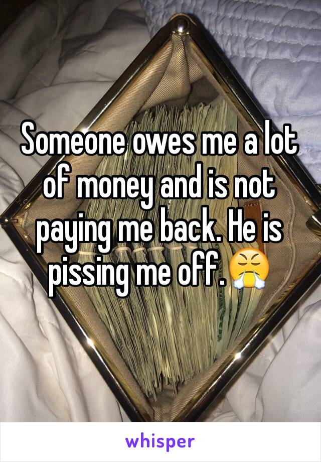 Someone owes me a lot of money and is not paying me back. He is pissing me off.😤