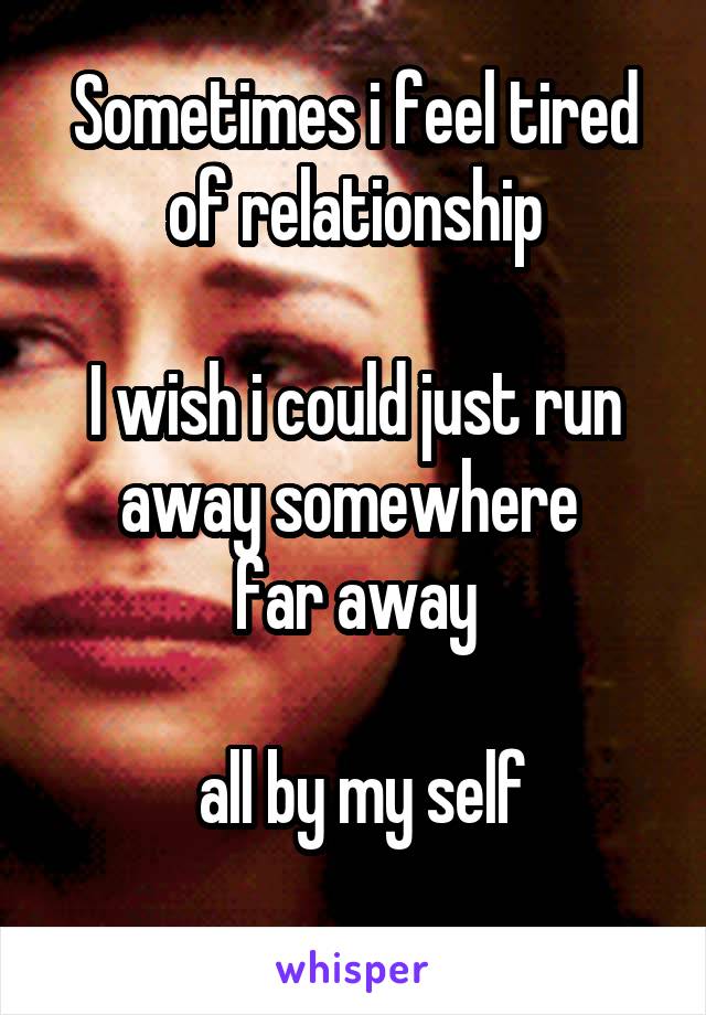 Sometimes i feel tired of relationship

I wish i could just run away somewhere 
far away

 all by my self
