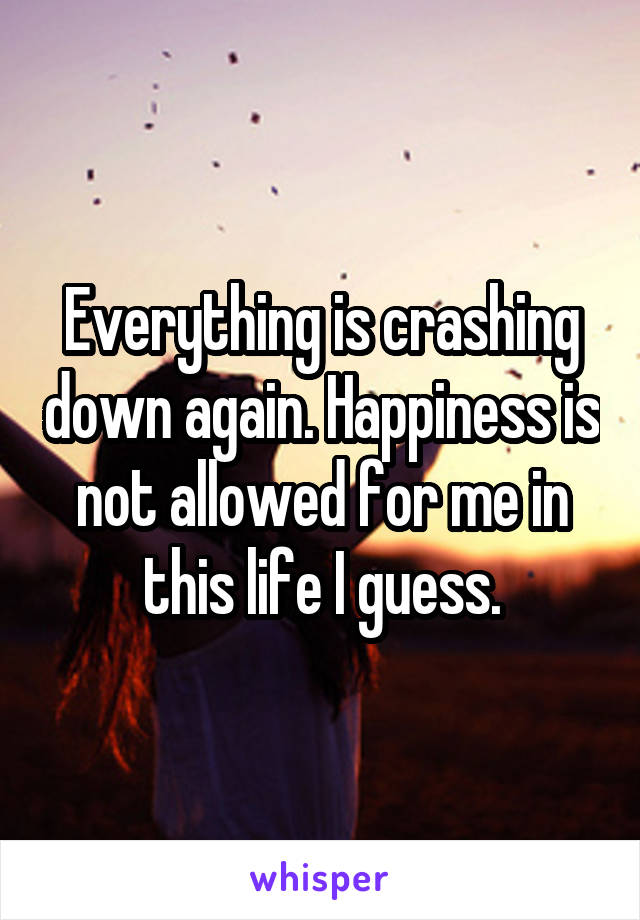 Everything is crashing down again. Happiness is not allowed for me in this life I guess.