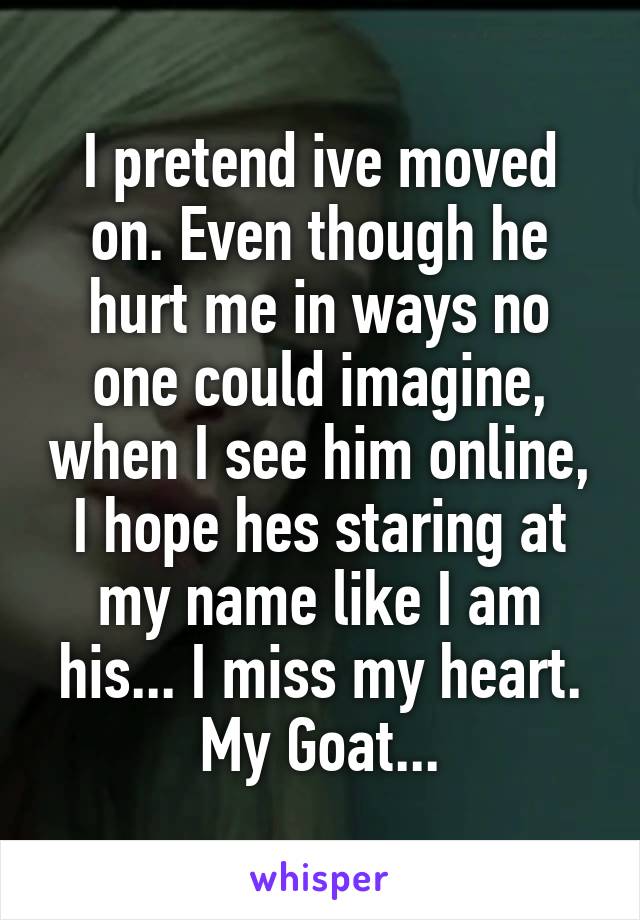 I pretend ive moved on. Even though he hurt me in ways no one could imagine, when I see him online, I hope hes staring at my name like I am his... I miss my heart. My Goat...
