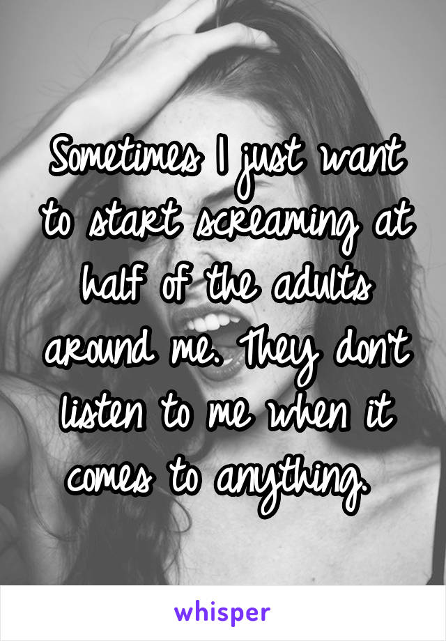 Sometimes I just want to start screaming at half of the adults around me. They don't listen to me when it comes to anything. 