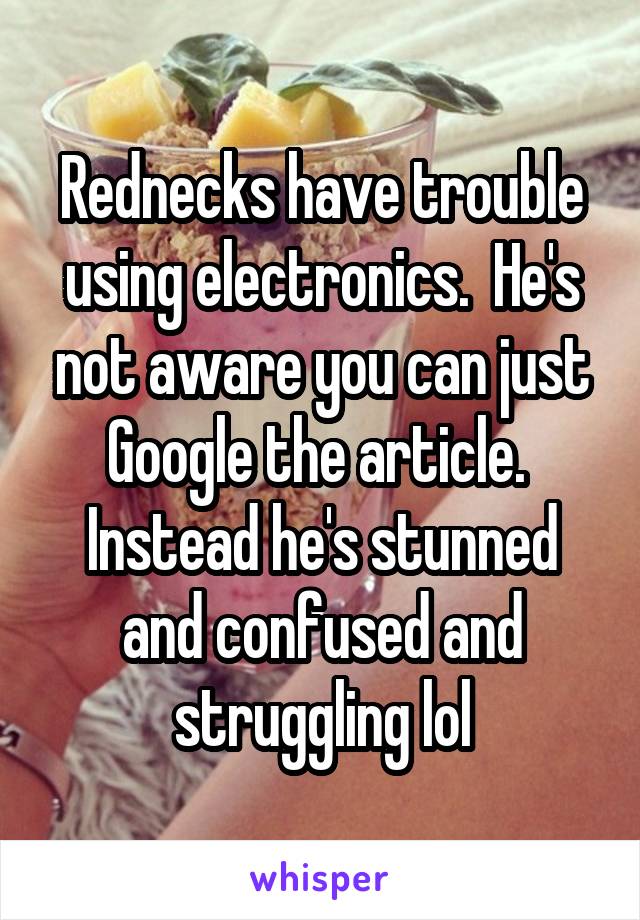 Rednecks have trouble using electronics.  He's not aware you can just Google the article.  Instead he's stunned and confused and struggling lol