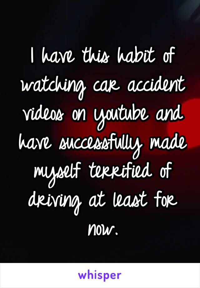 I have this habit of watching car accident videos on youtube and have successfully made myself terrified of driving at least for now.