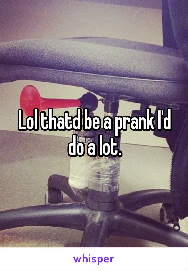 Lol thatd be a prank I'd do a lot.