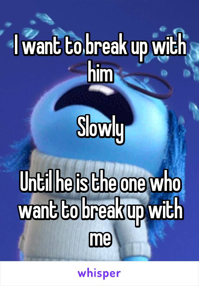 I want to break up with him

Slowly

Until he is the one who want to break up with me