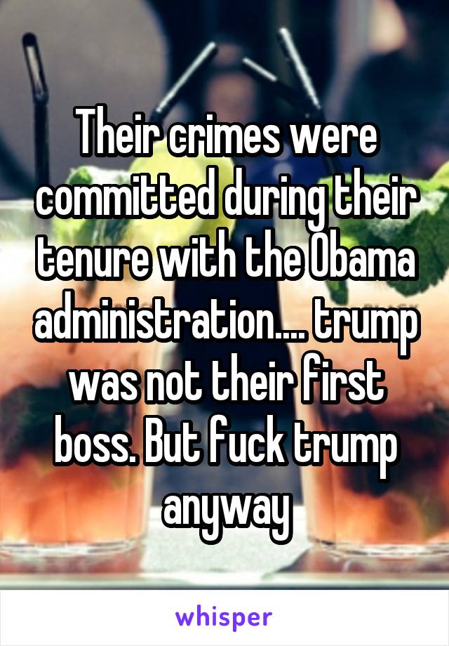 Their crimes were committed during their tenure with the Obama administration.... trump was not their first boss. But fuck trump anyway