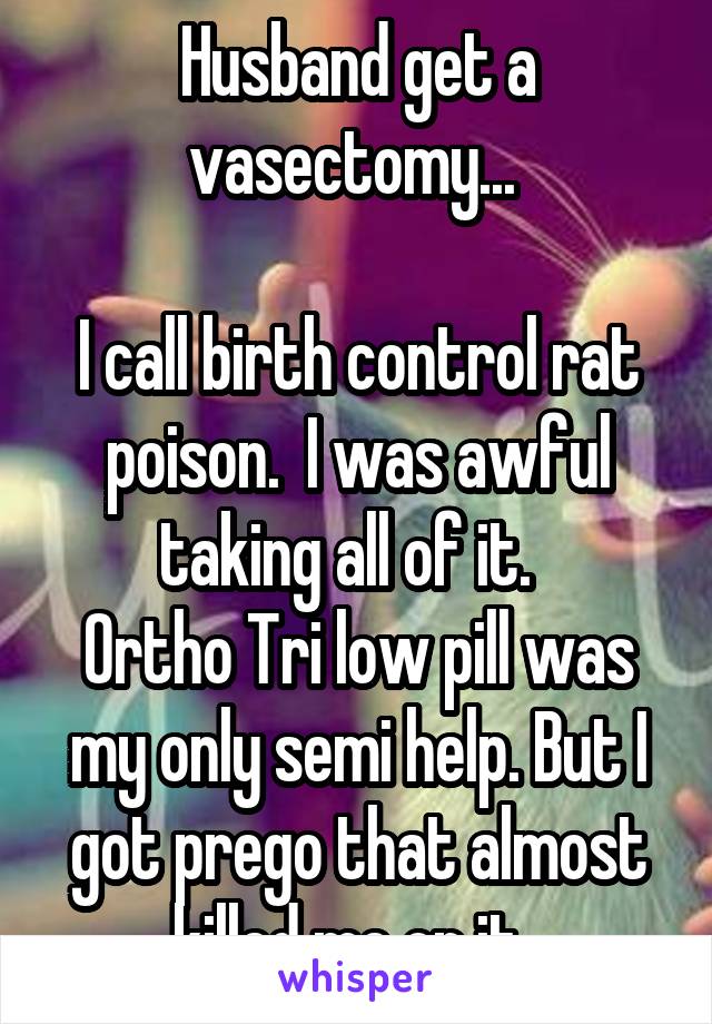 Husband get a vasectomy... 

I call birth control rat poison.  I was awful taking all of it.  
Ortho Tri low pill was my only semi help. But I got prego that almost killed me on it  