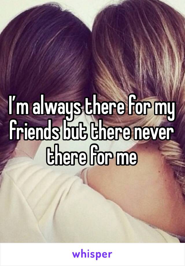 I’m always there for my friends but there never there for me 