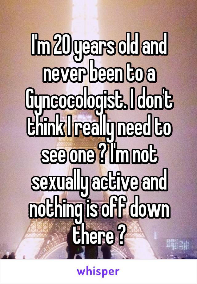 I'm 20 years old and never been to a Gyncocologist. I don't think I really need to see one ? I'm not sexually active and nothing is off down there ?