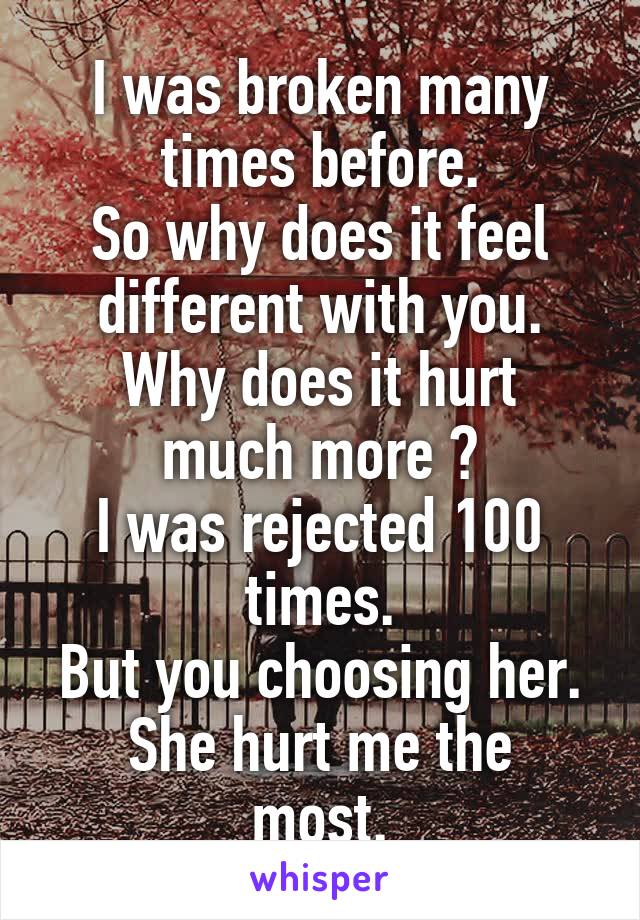 I was broken many times before.
So why does it feel different with you.
Why does it hurt much more ?
I was rejected 100 times.
But you choosing her.
She hurt me the most.