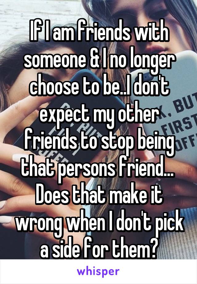 If I am friends with someone & I no longer choose to be..I don't expect my other friends to stop being that persons friend... 
Does that make it wrong when I don't pick a side for them?
