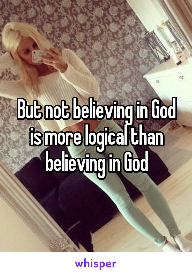 But not believing in God is more logical than believing in God