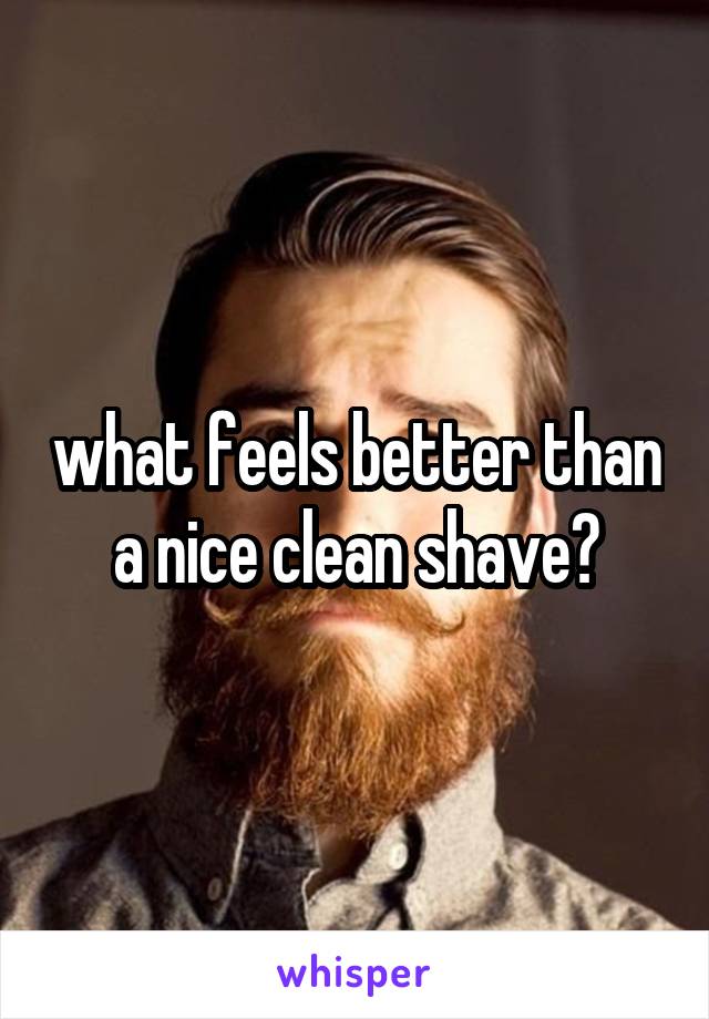 what feels better than a nice clean shave?