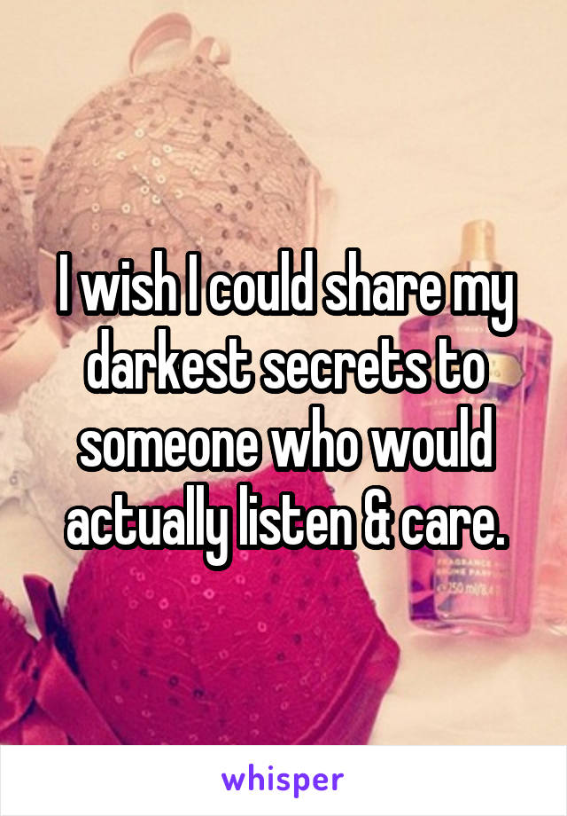 I wish I could share my darkest secrets to someone who would actually listen & care.