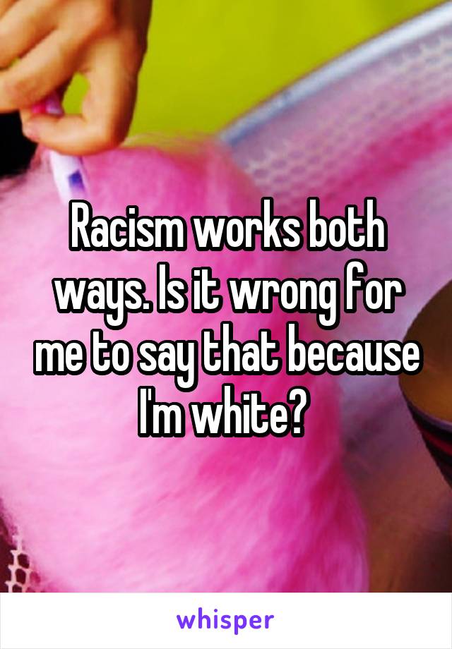 Racism works both ways. Is it wrong for me to say that because I'm white? 