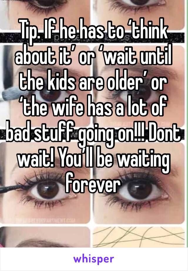 Tip. If he has to ‘think about it’ or ‘wait until the kids are older’ or ‘the wife has a lot of bad stuff going on!!! Dont wait! You’ll be waiting forever 