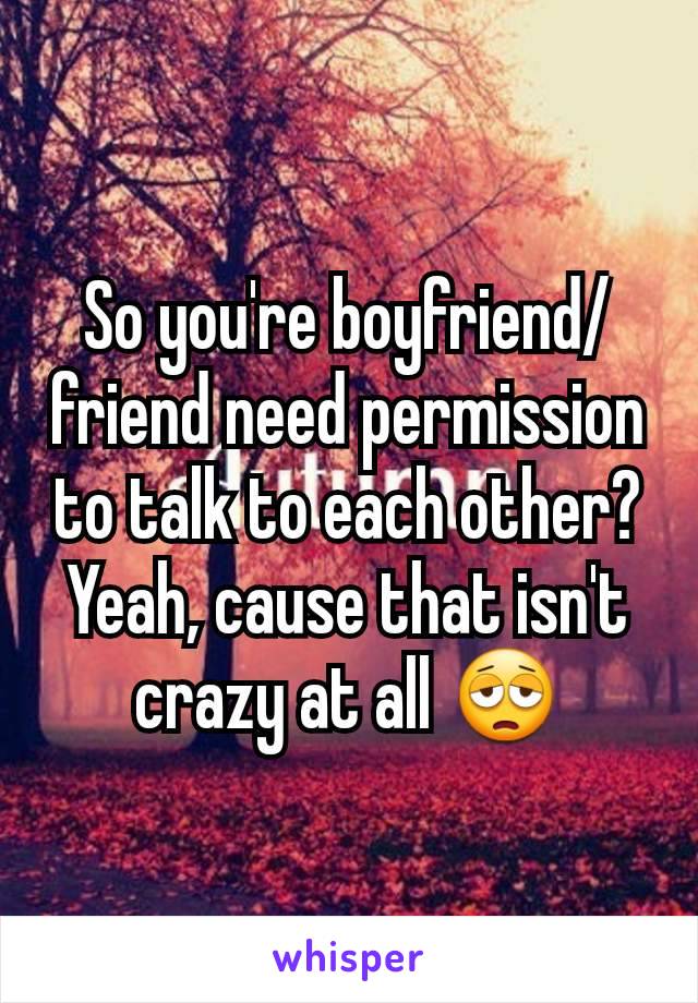 So you're boyfriend/friend need permission to talk to each other? Yeah, cause that isn't crazy at all 😩