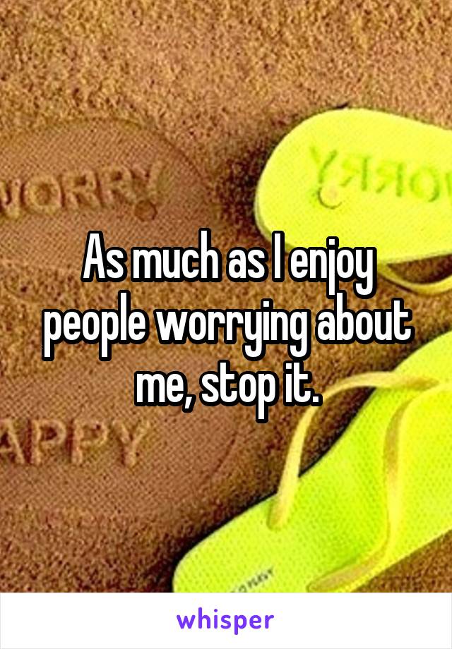 As much as I enjoy people worrying about me, stop it.