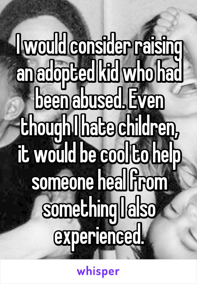 I would consider raising an adopted kid who had been abused. Even though I hate children, it would be cool to help someone heal from something I also experienced.
