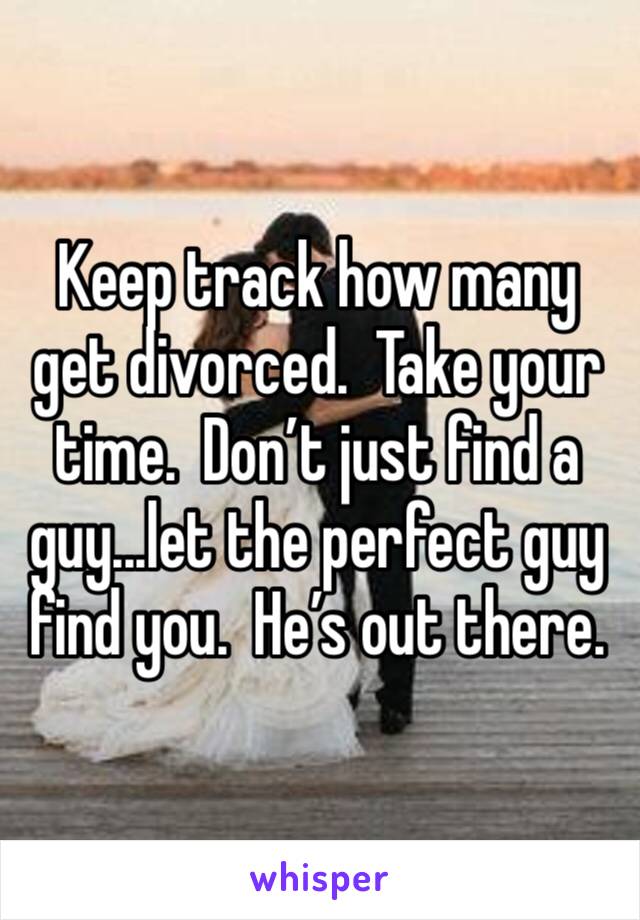 Keep track how many get divorced.  Take your time.  Don’t just find a guy...let the perfect guy find you.  He’s out there.   