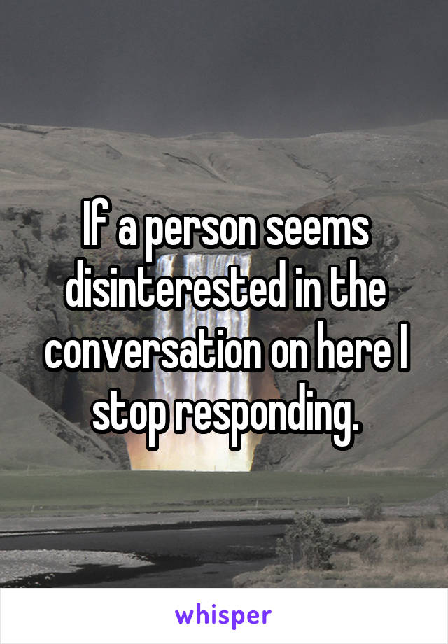 If a person seems disinterested in the conversation on here I stop responding.