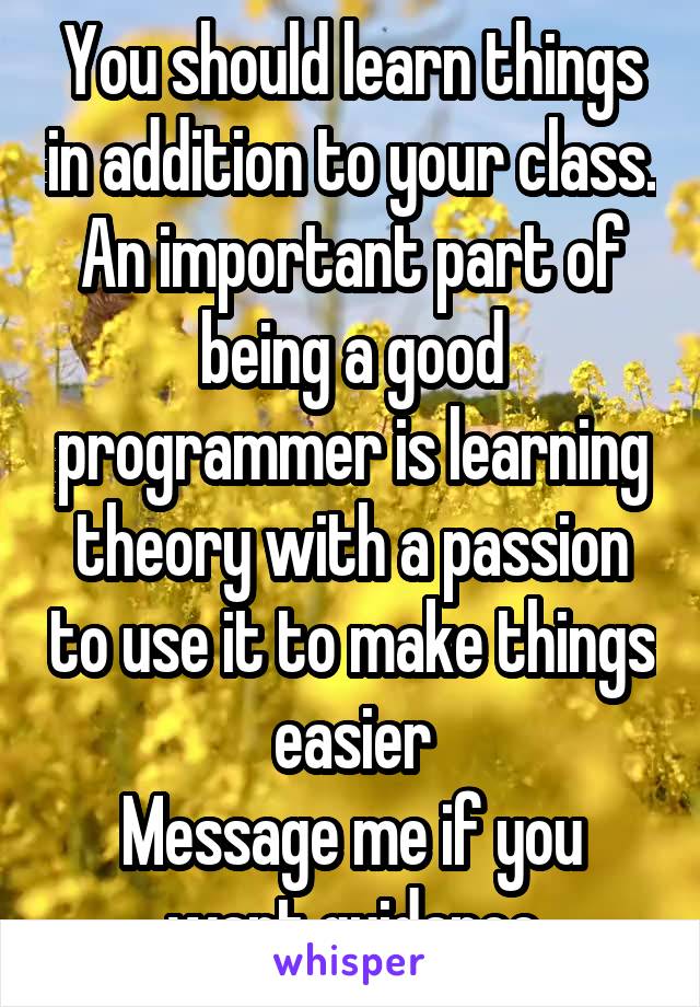 You should learn things in addition to your class. An important part of being a good programmer is learning theory with a passion to use it to make things easier
Message me if you want guidance