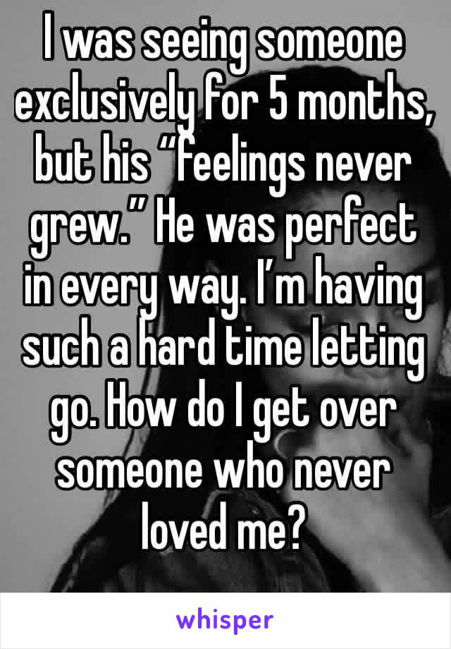I was seeing someone exclusively for 5 months, but his “feelings never grew.” He was perfect in every way. I’m having such a hard time letting go. How do I get over someone who never loved me?