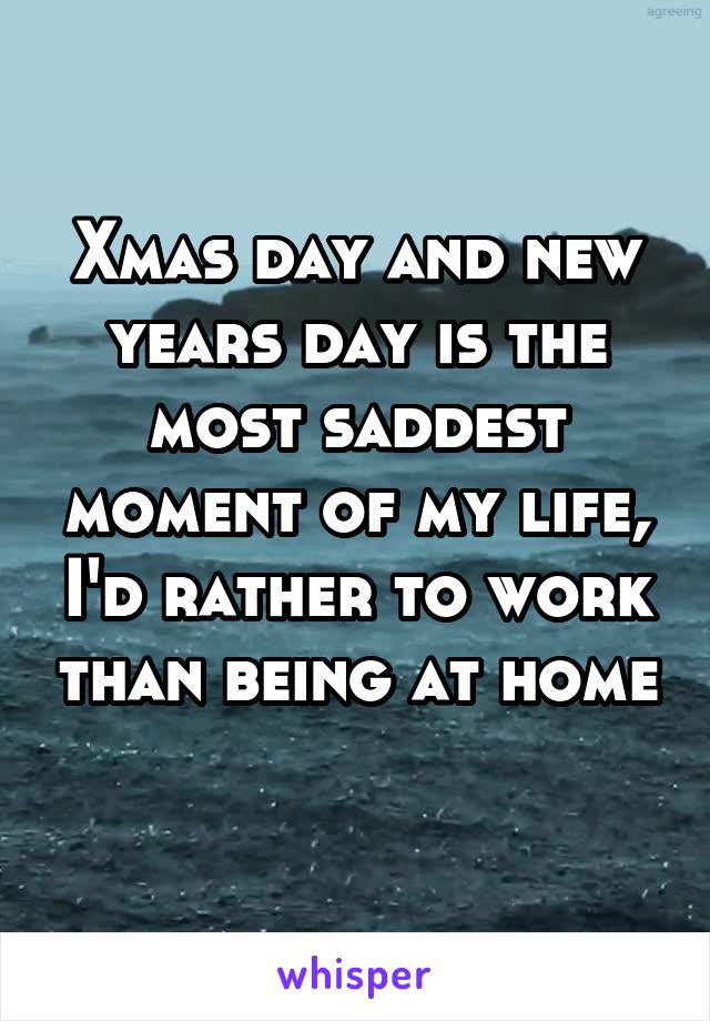 Xmas day and new years day is the most saddest moment of my life, I'd rather to work than being at home 