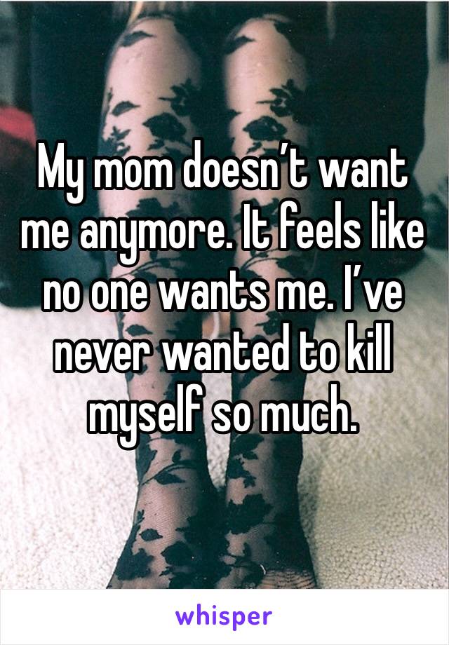 My mom doesn’t want me anymore. It feels like no one wants me. I’ve never wanted to kill myself so much.