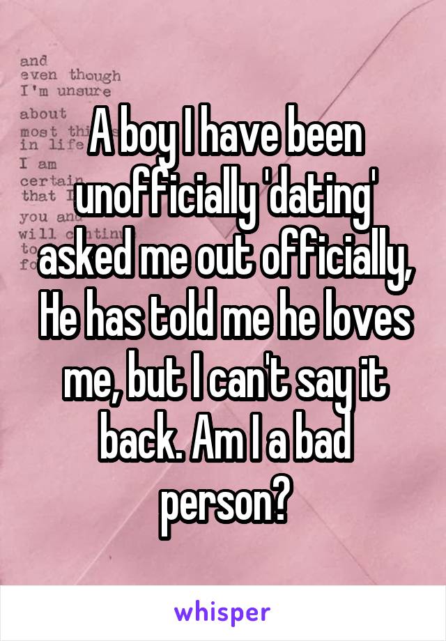 A boy I have been unofficially 'dating' asked me out officially, He has told me he loves me, but I can't say it back. Am I a bad person?