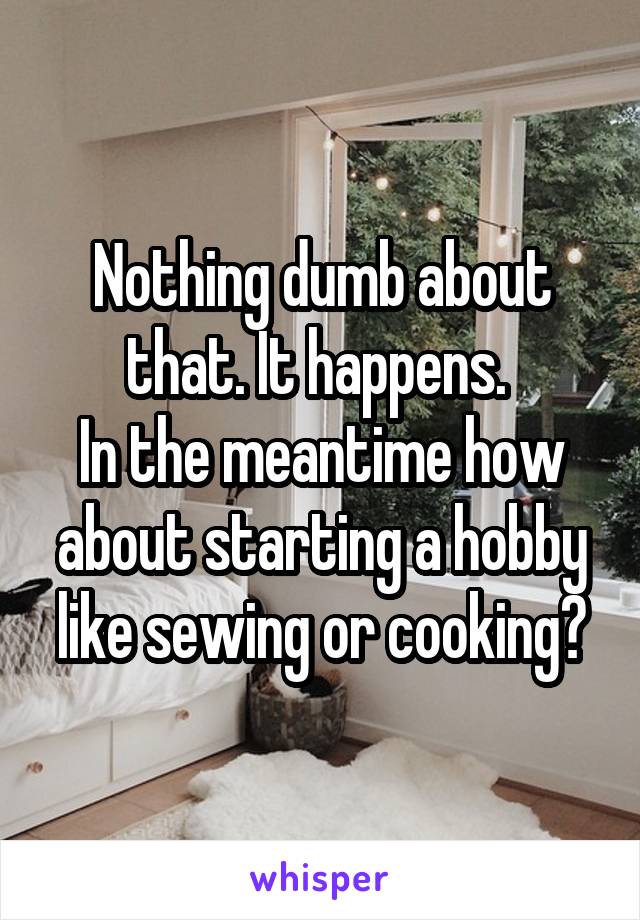 Nothing dumb about that. It happens. 
In the meantime how about starting a hobby like sewing or cooking?