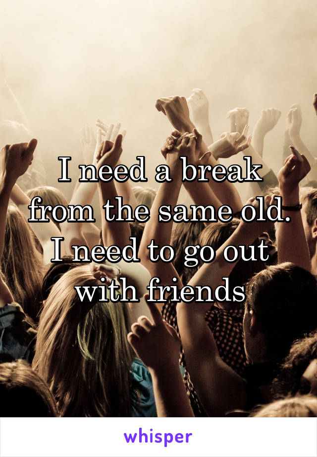 I need a break from the same old. I need to go out with friends