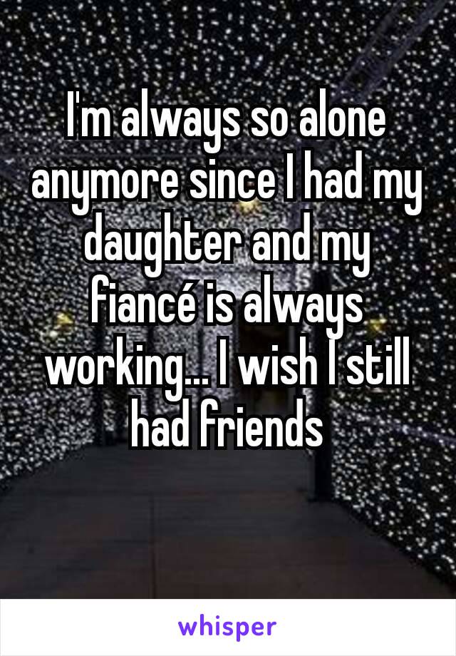 I'm always so alone anymore since I had my daughter and my fiancé is always working... I wish I still had friends