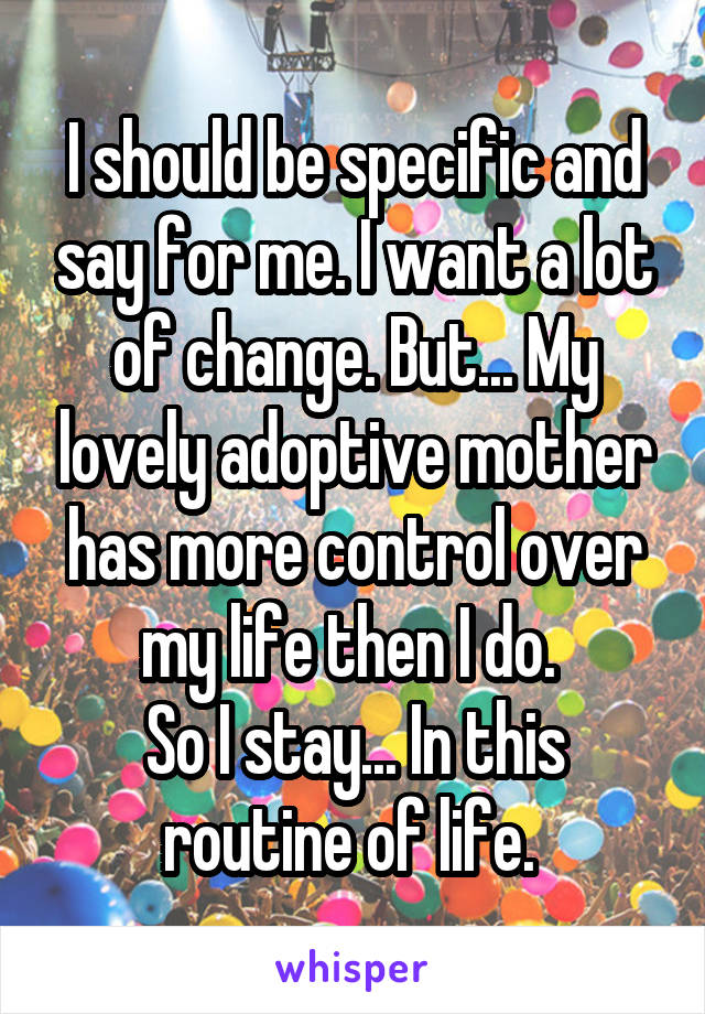 I should be specific and say for me. I want a lot of change. But... My lovely adoptive mother has more control over my life then I do. 
So I stay... In this routine of life. 