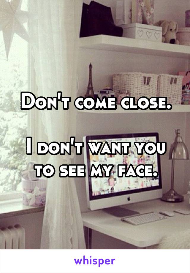 Don't come close.

I don't want you to see my face.