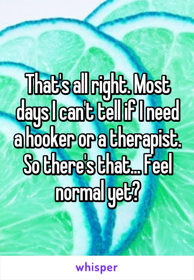That's all right. Most days I can't tell if I need a hooker or a therapist. So there's that... Feel normal yet?