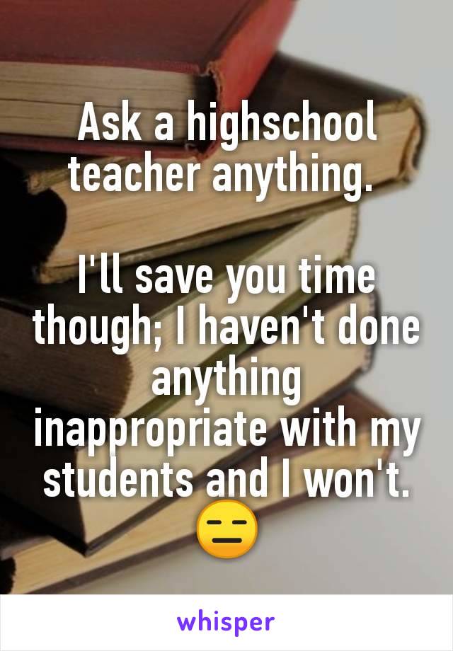 Ask a highschool teacher anything. 

I'll save you time though; I haven't done anything inappropriate with my students and I won't. 😑