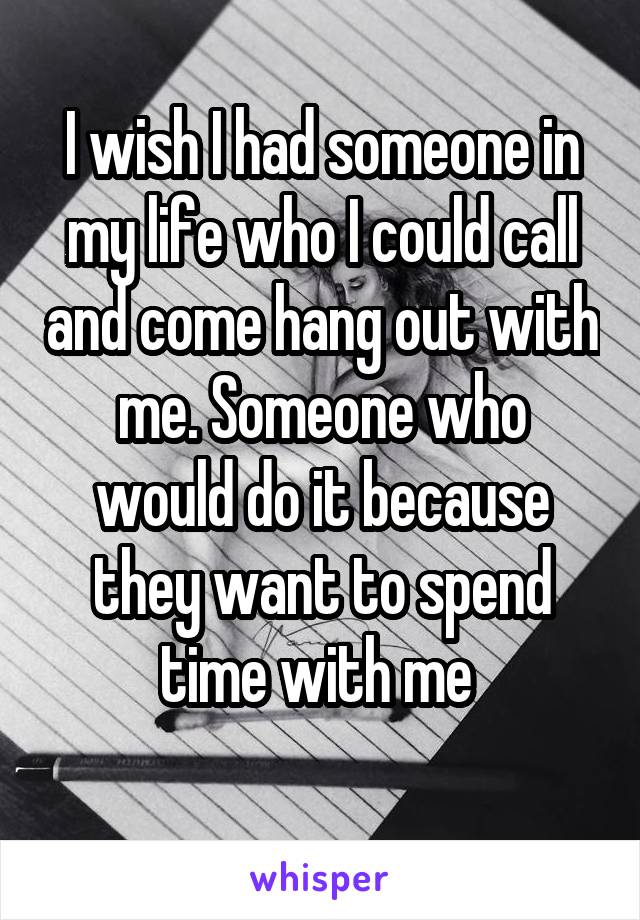 I wish I had someone in my life who I could call and come hang out with me. Someone who would do it because they want to spend time with me 
