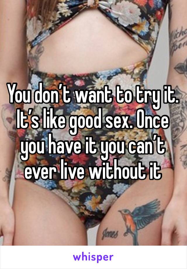 You don’t want to try it. 
It’s like good sex. Once you have it you can’t ever live without it 