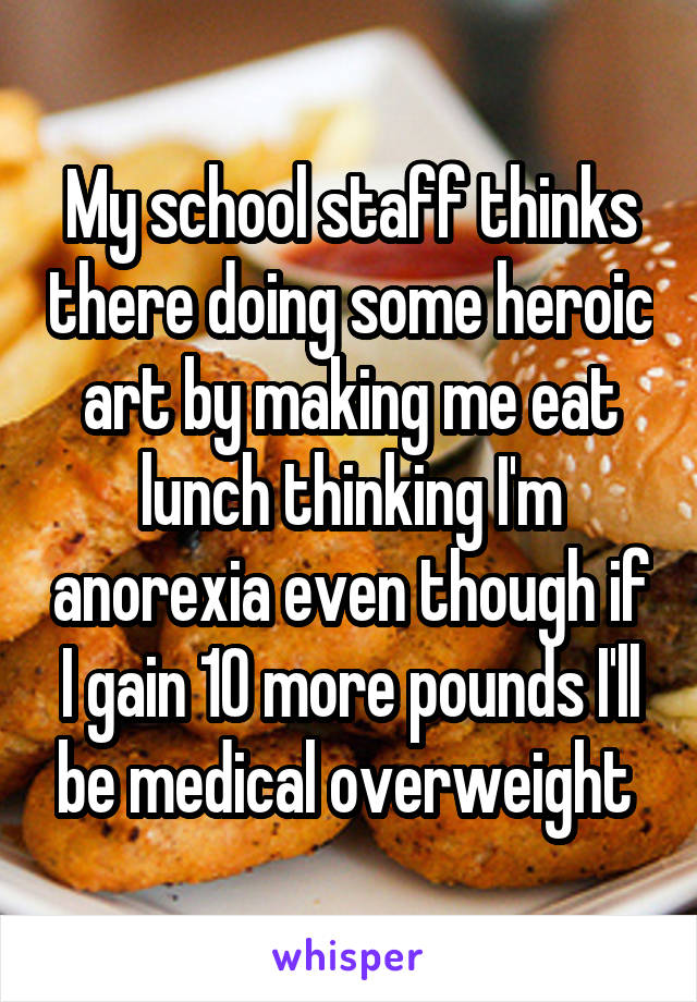 My school staff thinks there doing some heroic art by making me eat lunch thinking I'm anorexia even though if I gain 10 more pounds I'll be medical overweight 