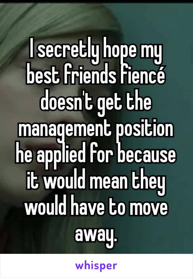 I secretly hope my best friends fiencé doesn't get the management position he applied for because it would mean they would have to move away.